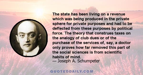 The state has been living on a revenue which was being produced in the private sphere for private purposes and had to be deflected from these purposes by political force. The theory that construes taxes on the analogy