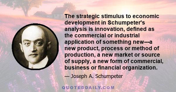 The strategic stimulus to economic development in Schumpeter's analysis is innovation, defined as the commercial or industrial application of something new---a new product, process or method of production, a new market