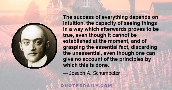 The success of everything depends on intuition, the capacity of seeing things in a way which afterwards proves to be true, even though it cannot be established at the moment, and of grasping the essential fact,