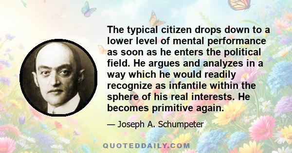 The typical citizen drops down to a lower level of mental performance as soon as he enters the political field. He argues and analyzes in a way which he would readily recognize as infantile within the sphere of his real 