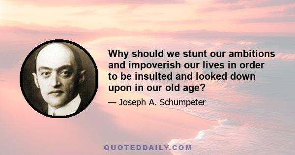 Why should we stunt our ambitions and impoverish our lives in order to be insulted and looked down upon in our old age?