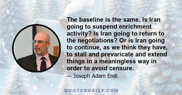 The baseline is the same. Is Iran going to suspend enrichment activity? Is Iran going to return to the negotiations? Or is Iran going to continue, as we think they have, to stall and prevaricate and extend things in a