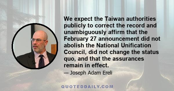 We expect the Taiwan authorities publicly to correct the record and unambiguously affirm that the February 27 announcement did not abolish the National Unification Council, did not change the status quo, and that the