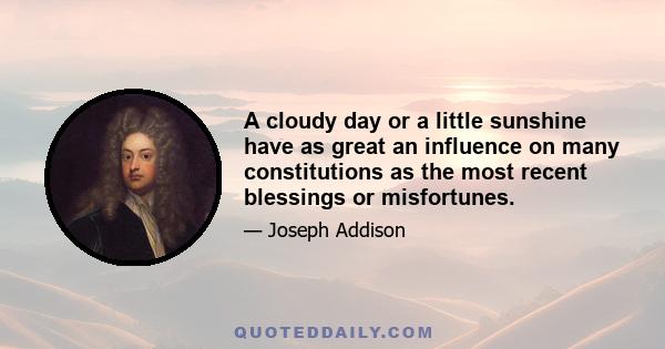 A cloudy day or a little sunshine have as great an influence on many constitutions as the most recent blessings or misfortunes.