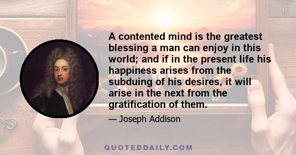 A contented mind is the greatest blessing a man can enjoy in this world; and if in the present life his happiness arises from the subduing of his desires, it will arise in the next from the gratification of them.