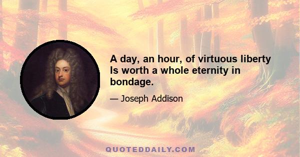 A day, an hour, of virtuous liberty Is worth a whole eternity in bondage.