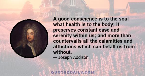 A good conscience is to the soul what health is to the body; it preserves constant ease and serenity within us; and more than countervails all the calamities and afflictions which can befall us from without.