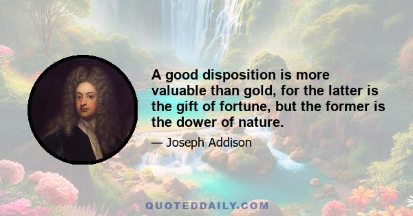 A good disposition is more valuable than gold, for the latter is the gift of fortune, but the former is the dower of nature.