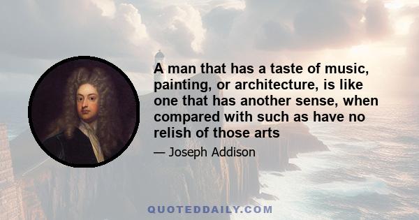 A man that has a taste of music, painting, or architecture, is like one that has another sense, when compared with such as have no relish of those arts