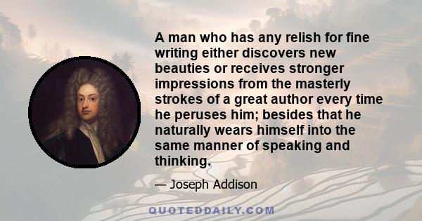 A man who has any relish for fine writing either discovers new beauties or receives stronger impressions from the masterly strokes of a great author every time he peruses him; besides that he naturally wears himself