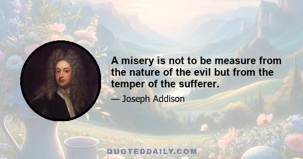 A misery is not to be measure from the nature of the evil but from the temper of the sufferer.