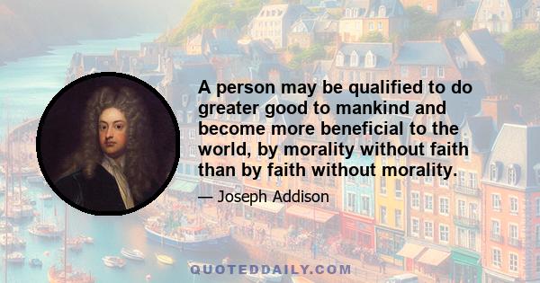 A person may be qualified to do greater good to mankind and become more beneficial to the world, by morality without faith than by faith without morality.