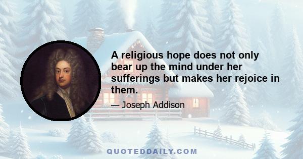 A religious hope does not only bear up the mind under her sufferings but makes her rejoice in them.