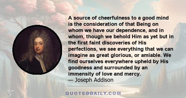 A source of cheerfulness to a good mind is the consideration of that Being on whom we have our dependence, and in whom, though we behold Him as yet but in the first faint discoveries of His perfections, we see