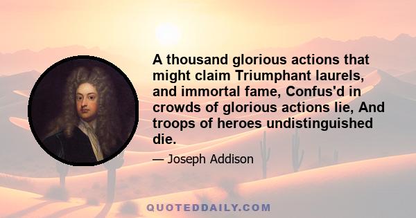 A thousand glorious actions that might claim Triumphant laurels, and immortal fame, Confus'd in crowds of glorious actions lie, And troops of heroes undistinguished die.