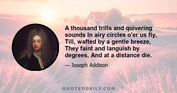 A thousand trills and quivering sounds In airy circles o'er us fly, Till, wafted by a gentle breeze, They faint and languish by degrees, And at a distance die.