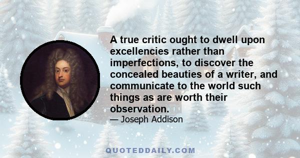 A true critic ought to dwell upon excellencies rather than imperfections, to discover the concealed beauties of a writer, and communicate to the world such things as are worth their observation.