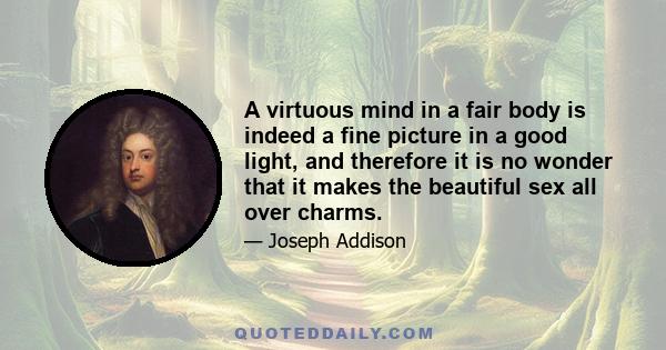 A virtuous mind in a fair body is indeed a fine picture in a good light, and therefore it is no wonder that it makes the beautiful sex all over charms.