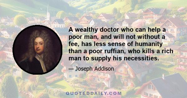 A wealthy doctor who can help a poor man, and will not without a fee, has less sense of humanity than a poor ruffian, who kills a rich man to supply his necessities.