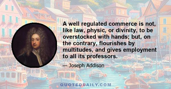 A well regulated commerce is not, like law, physic, or divinity, to be overstocked with hands; but, on the contrary, flourishes by multitudes, and gives employment to all its professors.