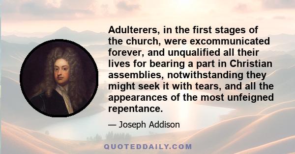 Adulterers, in the first stages of the church, were excommunicated forever, and unqualified all their lives for bearing a part in Christian assemblies, notwithstanding they might seek it with tears, and all the