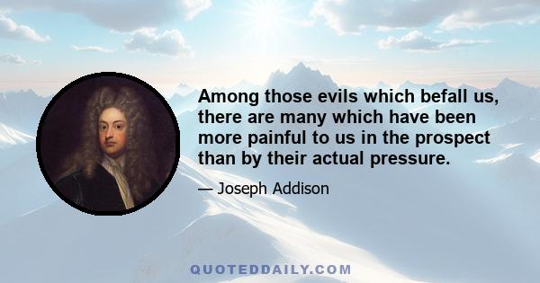 Among those evils which befall us, there are many which have been more painful to us in the prospect than by their actual pressure.