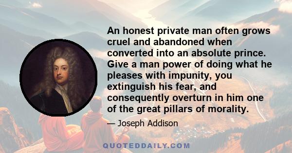 An honest private man often grows cruel and abandoned when converted into an absolute prince. Give a man power of doing what he pleases with impunity, you extinguish his fear, and consequently overturn in him one of the 