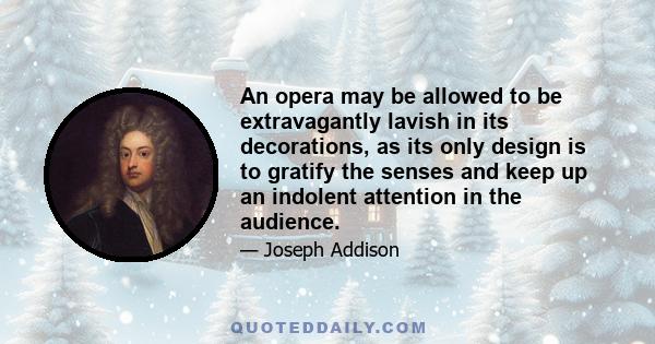 An opera may be allowed to be extravagantly lavish in its decorations, as its only design is to gratify the senses and keep up an indolent attention in the audience.