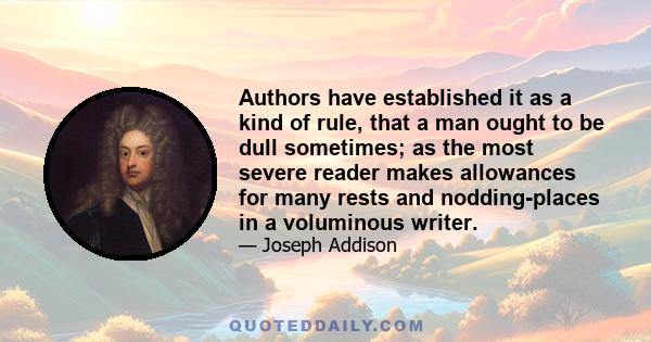 Authors have established it as a kind of rule, that a man ought to be dull sometimes; as the most severe reader makes allowances for many rests and nodding-places in a voluminous writer.