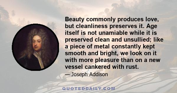 Beauty commonly produces love, but cleanliness preserves it. Age itself is not unamiable while it is preserved clean and unsullied; like a piece of metal constantly kept smooth and bright, we look on it with more