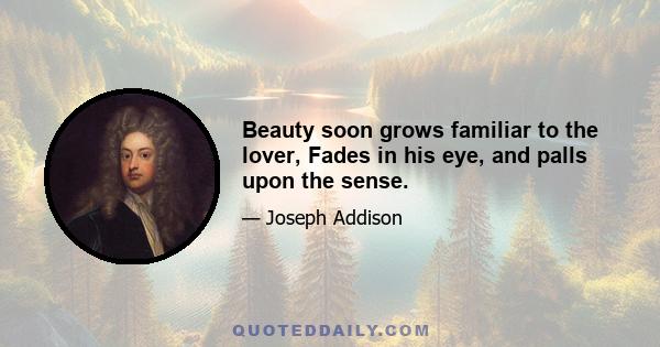 Beauty soon grows familiar to the lover, Fades in his eye, and palls upon the sense.