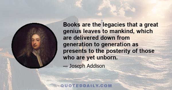 Books are the legacies that a great genius leaves to mankind, which are delivered down from generation to generation as presents to the posterity of those who are yet unborn.