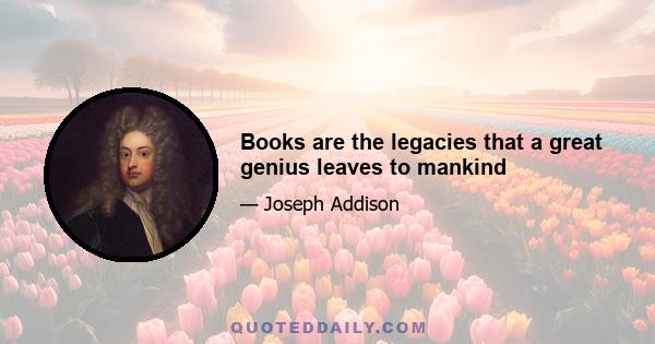 Books are the legacies that a great genius leaves to mankind