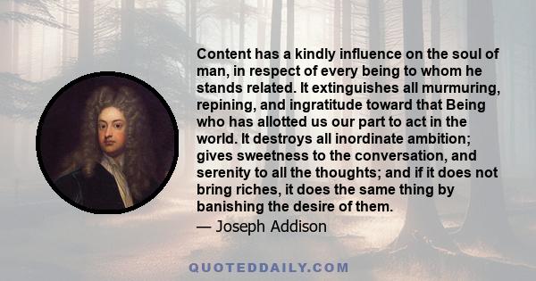 Content has a kindly influence on the soul of man, in respect of every being to whom he stands related. It extinguishes all murmuring, repining, and ingratitude toward that Being who has allotted us our part to act in