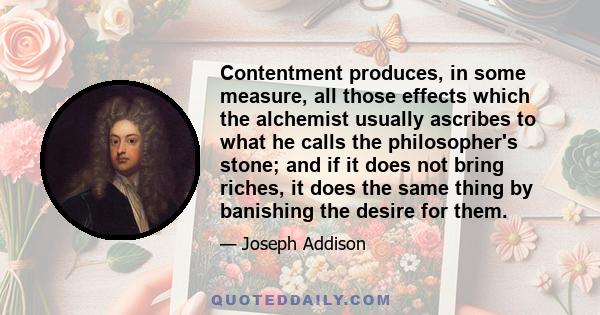 Contentment produces, in some measure, all those effects which the alchemist usually ascribes to what he calls the philosopher's stone; and if it does not bring riches, it does the same thing by banishing the desire for 