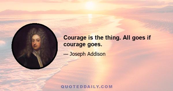 Courage is the thing. All goes if courage goes.