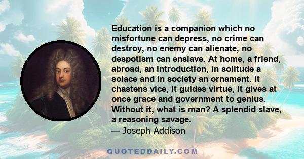 Education is a companion which no misfortune can depress, no crime can destroy, no enemy can alienate, no despotism can enslave. At home, a friend, abroad, an introduction, in solitude a solace and in society an