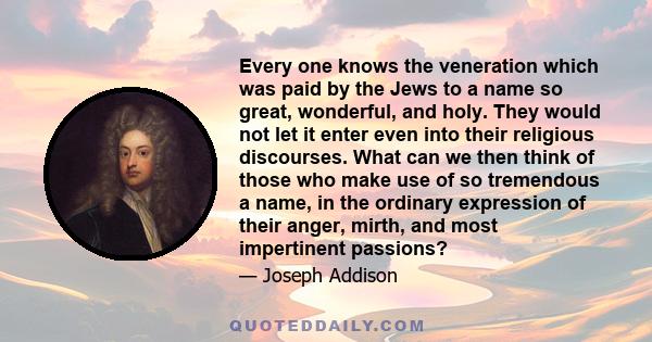 Every one knows the veneration which was paid by the Jews to a name so great, wonderful, and holy. They would not let it enter even into their religious discourses. What can we then think of those who make use of so