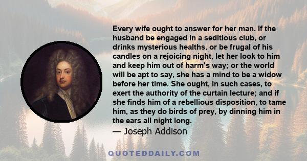 Every wife ought to answer for her man. If the husband be engaged in a seditious club, or drinks mysterious healths, or be frugal of his candles on a rejoicing night, let her look to him and keep him out of harm's way;