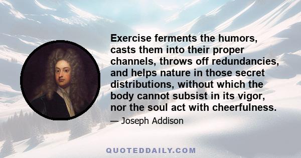 Exercise ferments the humors, casts them into their proper channels, throws off redundancies, and helps nature in those secret distributions, without which the body cannot subsist in its vigor, nor the soul act with