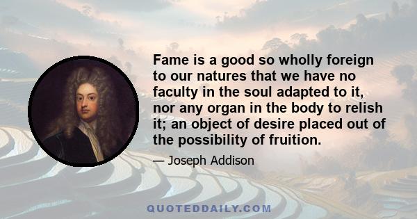 Fame is a good so wholly foreign to our natures that we have no faculty in the soul adapted to it, nor any organ in the body to relish it; an object of desire placed out of the possibility of fruition.