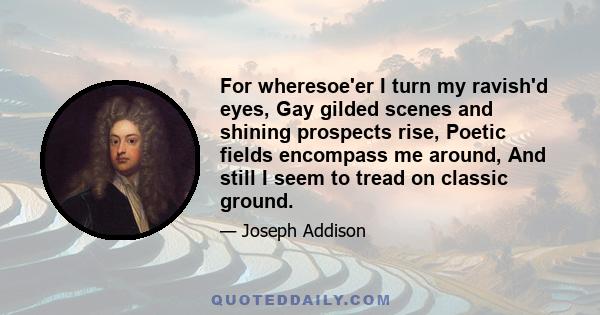 For wheresoe'er I turn my ravish'd eyes, Gay gilded scenes and shining prospects rise, Poetic fields encompass me around, And still I seem to tread on classic ground.