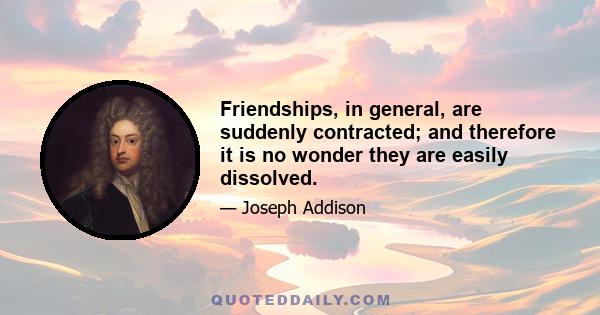 Friendships, in general, are suddenly contracted; and therefore it is no wonder they are easily dissolved.