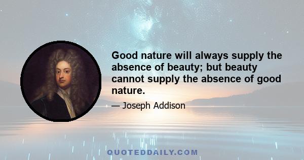 Good nature will always supply the absence of beauty; but beauty cannot supply the absence of good nature.