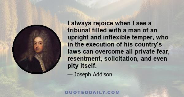 I always rejoice when I see a tribunal filled with a man of an upright and inflexible temper, who in the execution of his country's laws can overcome all private fear, resentment, solicitation, and even pity itself.