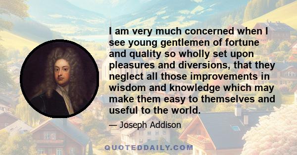 I am very much concerned when I see young gentlemen of fortune and quality so wholly set upon pleasures and diversions, that they neglect all those improvements in wisdom and knowledge which may make them easy to