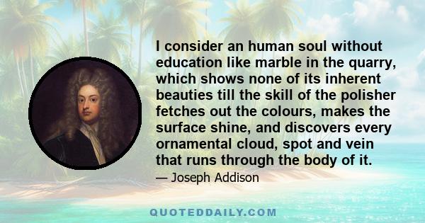 I consider an human soul without education like marble in the quarry, which shows none of its inherent beauties till the skill of the polisher fetches out the colours, makes the surface shine, and discovers every