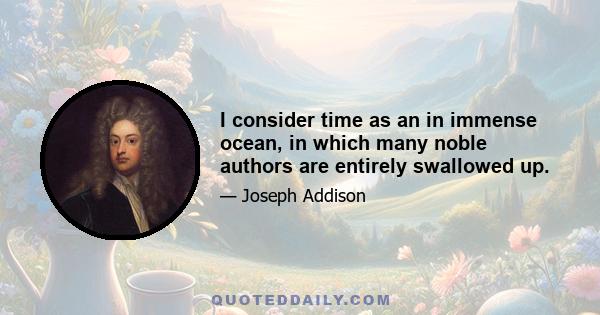 I consider time as an in immense ocean, in which many noble authors are entirely swallowed up.