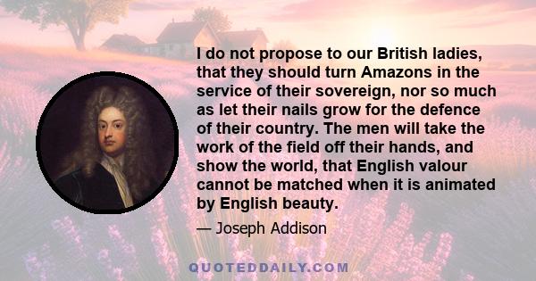 I do not propose to our British ladies, that they should turn Amazons in the service of their sovereign, nor so much as let their nails grow for the defence of their country. The men will take the work of the field off