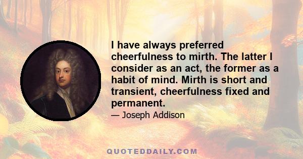 I have always preferred cheerfulness to mirth. The latter I consider as an act, the former as a habit of mind. Mirth is short and transient, cheerfulness fixed and permanent.